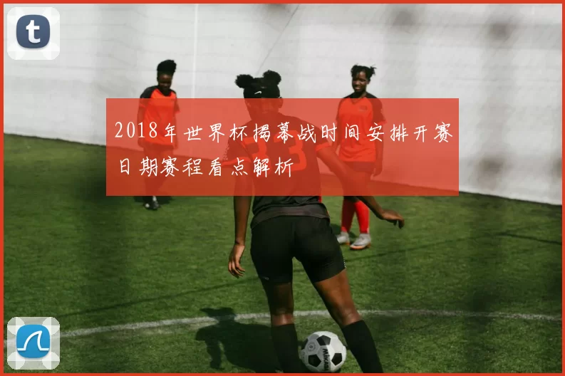 2018年世界杯揭幕战时间安排开赛日期赛程看点解析