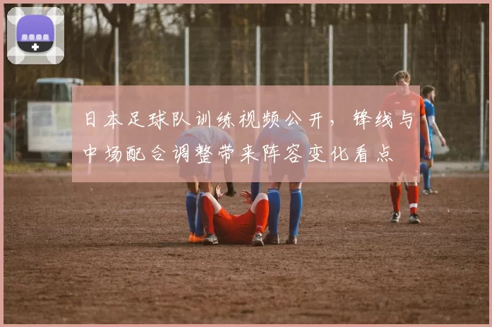 日本足球队训练视频公开，锋线与中场配合调整带来阵容变化看点