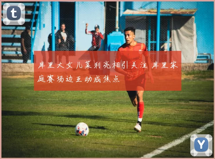 库里大女儿莱利亮相引关注 库里家庭赛场边互动成焦点