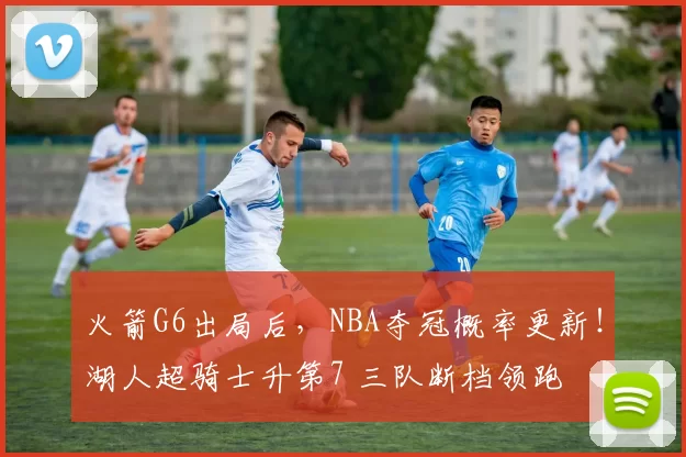 火箭G6出局后，NBA夺冠概率更新！湖人超骑士升第7 三队断档领跑