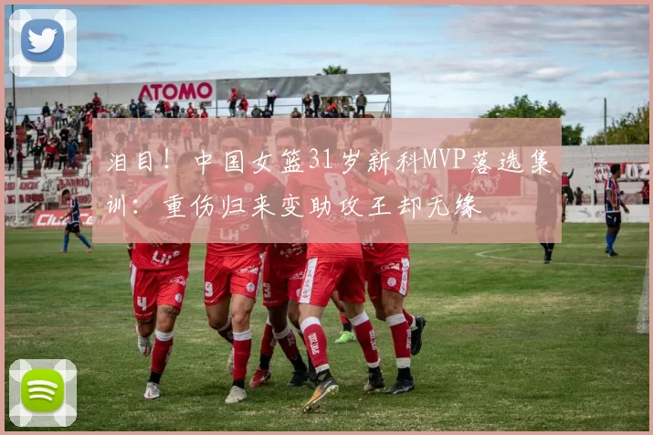 泪目！中国女篮31岁新科MVP落选集训：重伤归来变助攻王却无缘