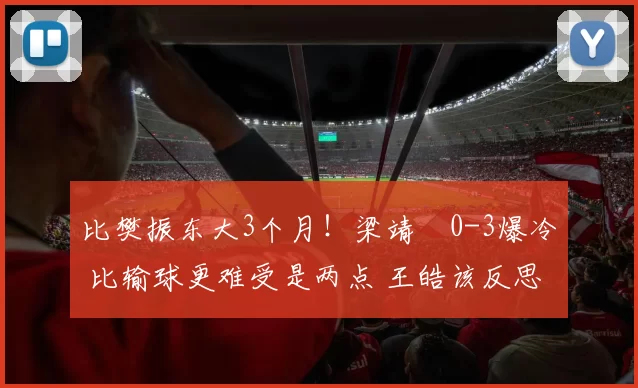 比樊振东大3个月！梁靖崑0-3爆冷 比输球更难受是两点 王皓该反思