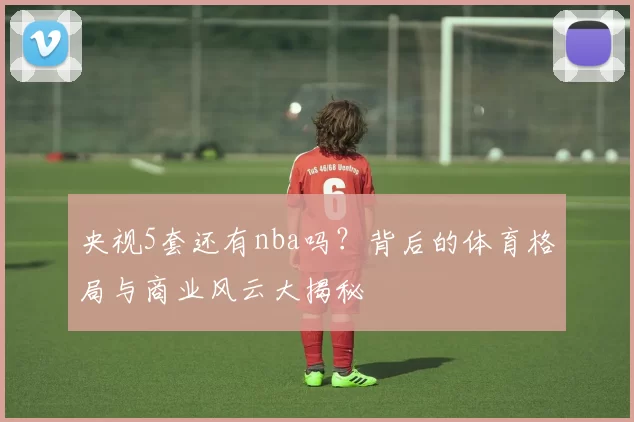 央视5套还有nba吗？背后的体育格局与商业风云大揭秘