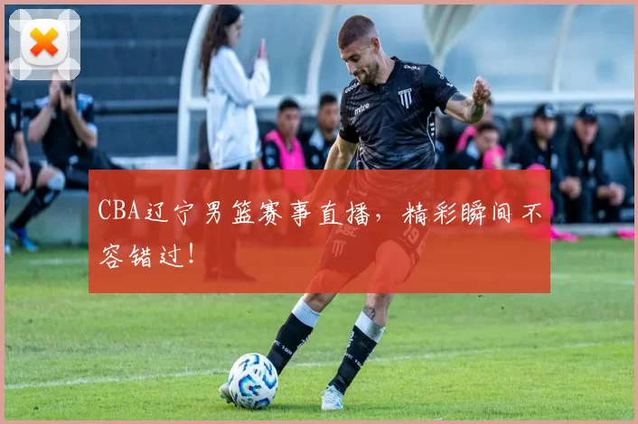 CBA辽宁男篮赛事直播，精彩瞬间不容错过！