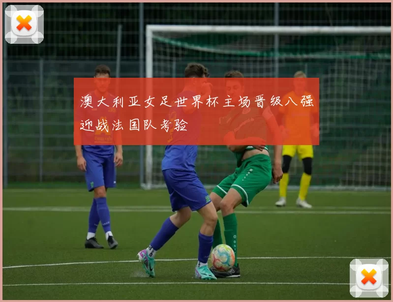 澳大利亚女足世界杯主场晋级八强迎战法国队考验