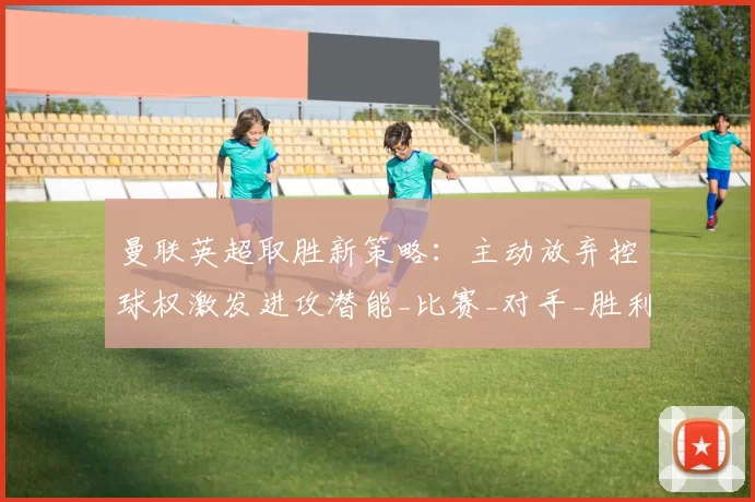 曼联英超取胜新策略:主动放弃控球权激发进攻潜能_比赛_对手_胜利