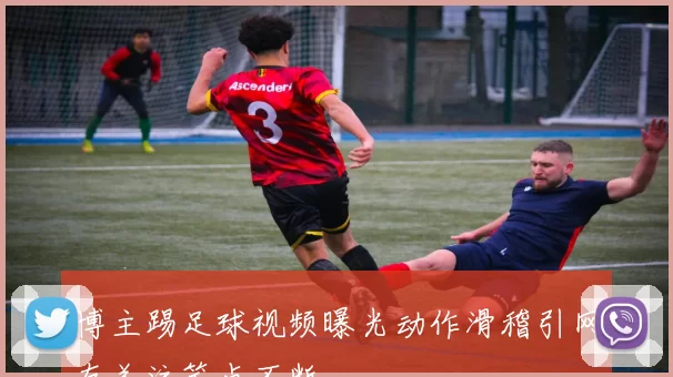 博主踢足球视频曝光动作滑稽引网友关注笑点不断