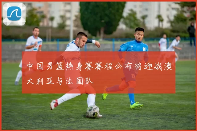 中国男篮热身赛赛程公布将迎战澳大利亚与法国队