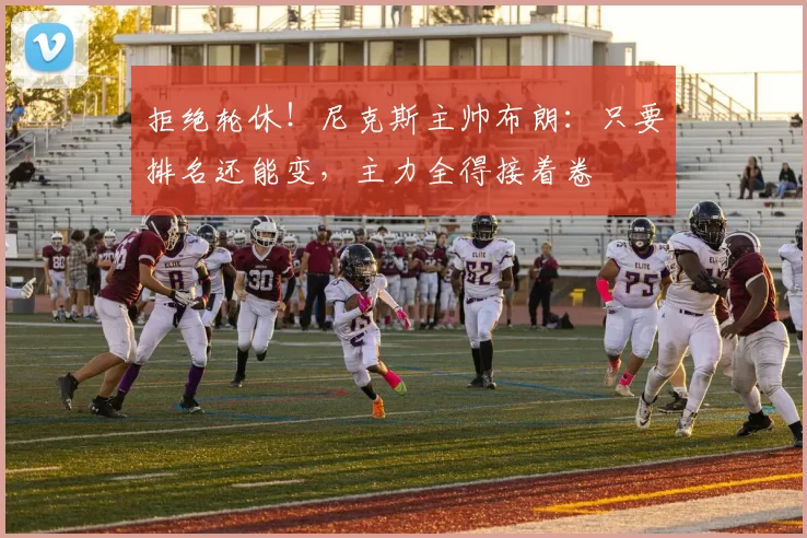 拒绝轮休!尼克斯主帅布朗:只要排名还能变,主力全得接着卷