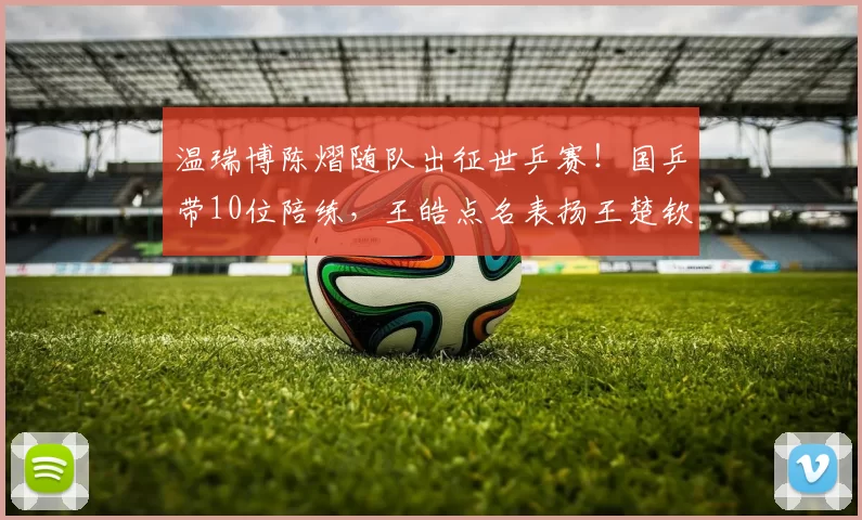 温瑞博陈熠随队出征世乒赛！国乒带10位陪练，王皓点名表扬王楚钦
