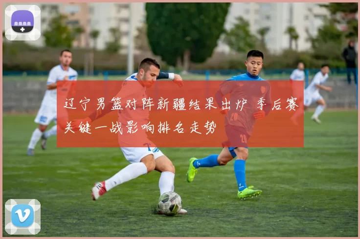 辽宁男篮对阵新疆结果出炉 季后赛关键一战影响排名走势