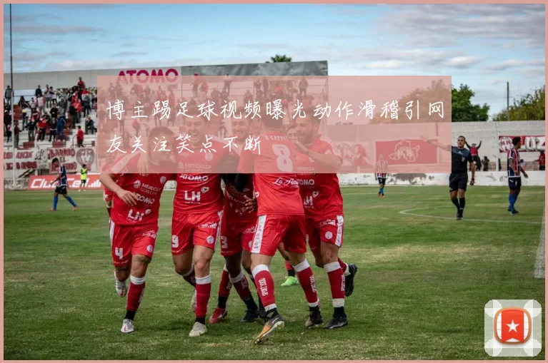 博主踢足球视频曝光动作滑稽引网友关注笑点不断