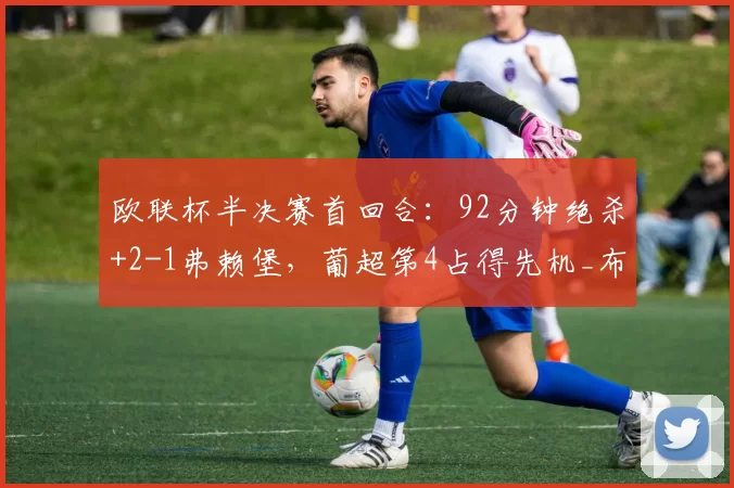 欧联杯半决赛首回合：92分钟绝杀+2-1弗赖堡，葡超第4占得先机_布拉加_防守_韧性