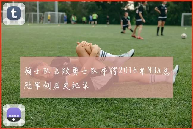 骑士队击败勇士队夺得2016年NBA总冠军创历史纪录