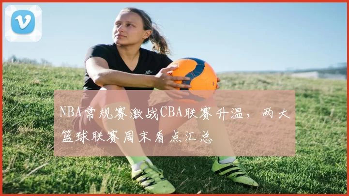 NBA常规赛激战CBA联赛升温，两大篮球联赛周末看点汇总