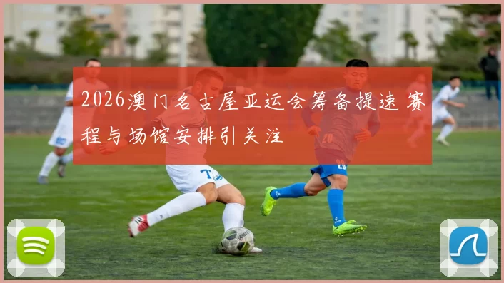 2026澳门名古屋亚运会筹备提速 赛程与场馆安排引关注