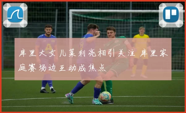 库里大女儿莱利亮相引关注 库里家庭赛场边互动成焦点