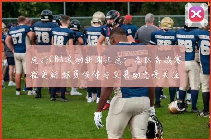 虎扑CBA滚动新闻汇总：各队备战赛程更新 球员伤停与交易动态受关注