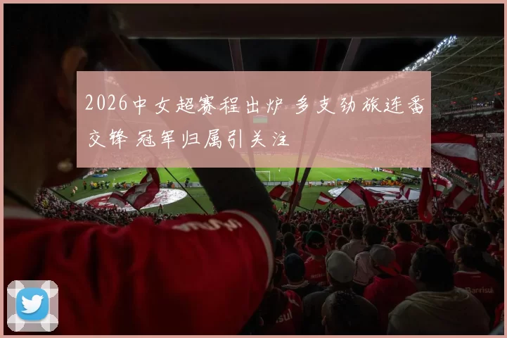 2026中女超赛程出炉 多支劲旅连番交锋 冠军归属引关注