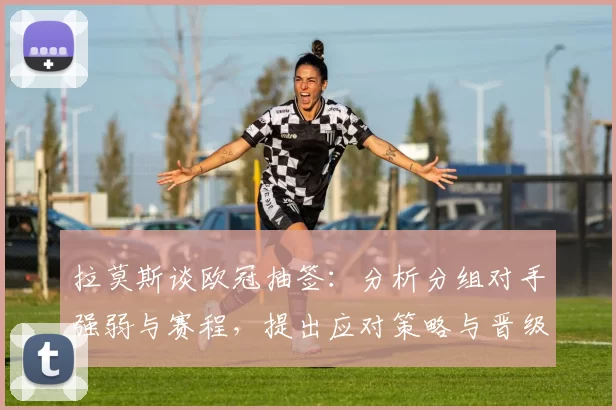 拉莫斯谈欧冠抽签：分析分组对手强弱与赛程，提出应对策略与晋级看点