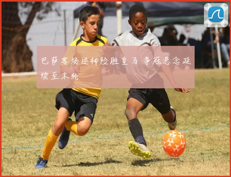 巴萨客场逆转险胜皇马 争冠悬念延续至末轮
