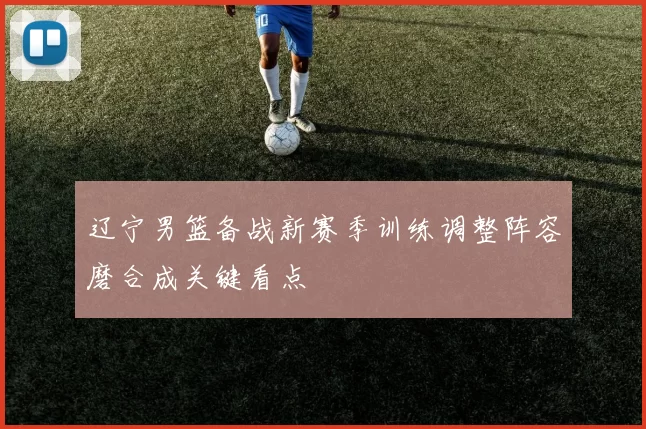 辽宁男篮备战新赛季训练调整阵容磨合成关键看点