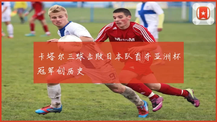 卡塔尔三球击败日本队首夺亚洲杯冠军创历史