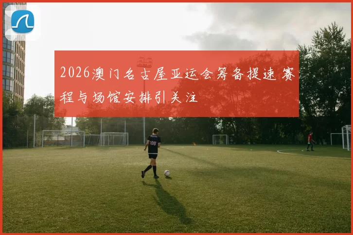 2026澳门名古屋亚运会筹备提速 赛程与场馆安排引关注