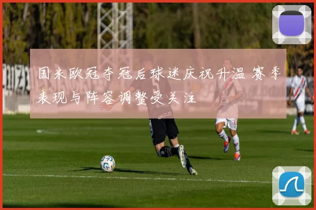 国米欧冠夺冠后球迷庆祝升温 赛季表现与阵容调整受关注