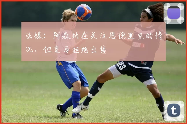 法媒：阿森纳在关注恩德里克的情况，但皇马拒绝出售