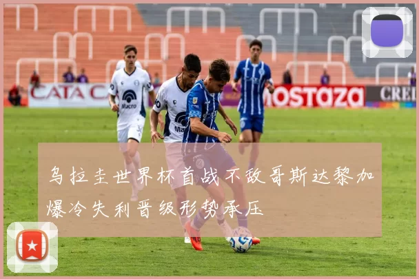 乌拉圭世界杯首战不敌哥斯达黎加爆冷失利晋级形势承压