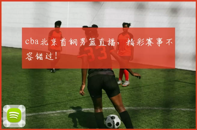 cba北京首钢男篮直播,精彩赛事不容错过!