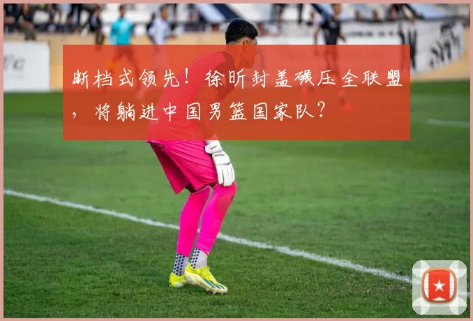 断档式领先！徐昕封盖碾压全联盟，将躺进中国男篮国家队？