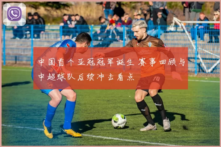 中国首个亚冠冠军诞生 赛事回顾与中超球队后续冲击看点