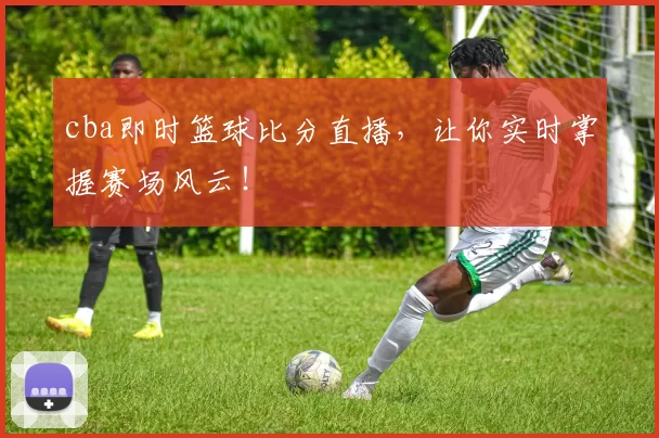 cba即时篮球比分直播，让你实时掌握赛场风云！