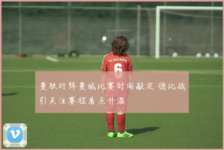 曼联对阵曼城比赛时间敲定 德比战引关注赛程看点升温