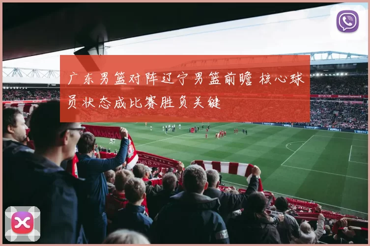 广东男篮对阵辽宁男篮前瞻 核心球员状态成比赛胜负关键