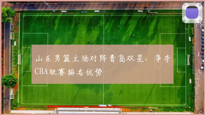 山东男篮主场对阵青岛双星，争夺CBA联赛排名优势