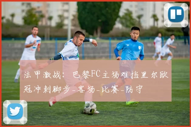 法甲激战：巴黎FC主场难挡里尔欧冠冲刺脚步_客场_比赛_防守