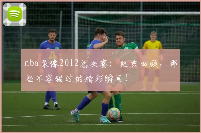 nba录像2012总决赛：经典回顾，那些不容错过的精彩瞬间！