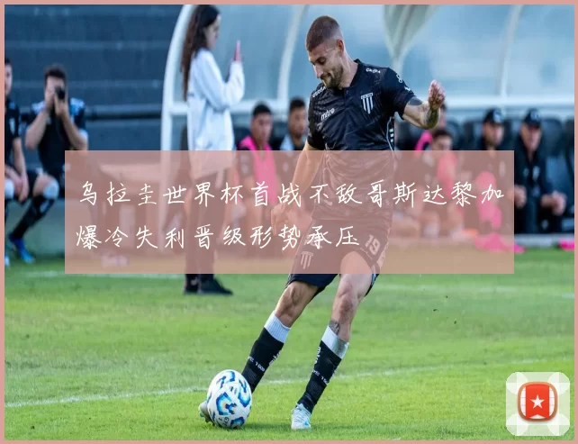 乌拉圭世界杯首战不敌哥斯达黎加爆冷失利晋级形势承压
