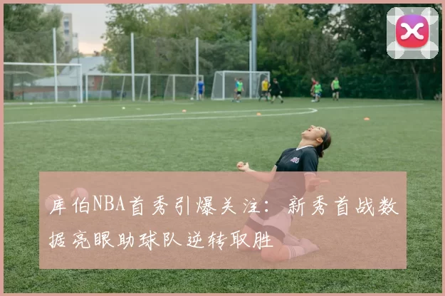 库伯NBA首秀引爆关注：新秀首战数据亮眼助球队逆转取胜