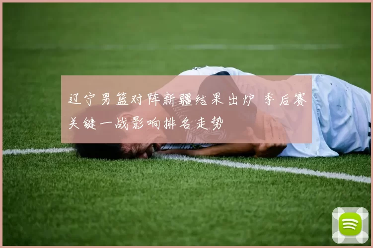 辽宁男篮对阵新疆结果出炉 季后赛关键一战影响排名走势