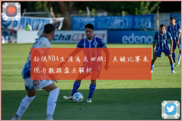 孙悦NBA生涯高光回顾:关键比赛表现与数据盘点解析