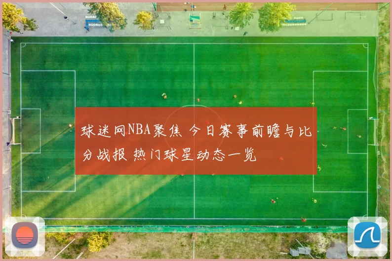 球迷网NBA聚焦 今日赛事前瞻与比分战报 热门球星动态一览