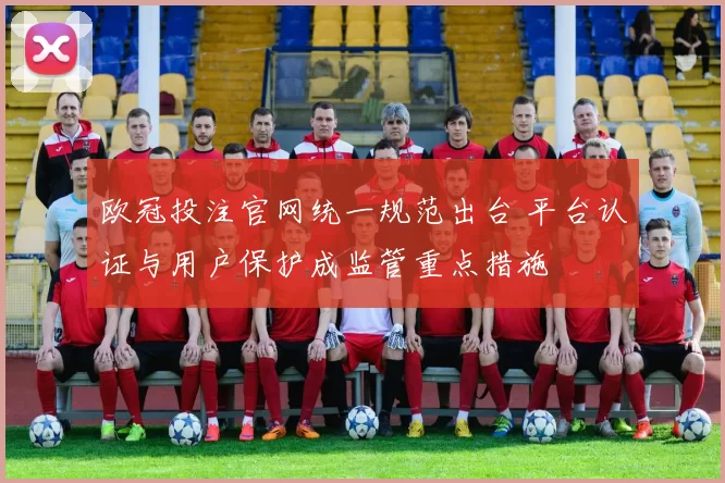欧冠投注官网统一规范出台 平台认证与用户保护成监管重点措施