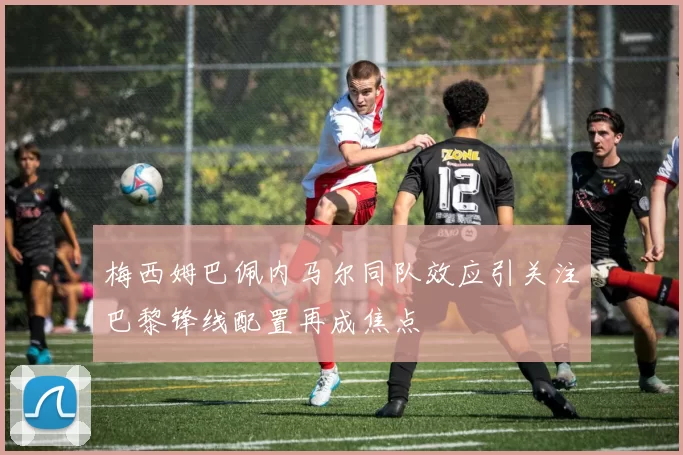 梅西姆巴佩内马尔同队效应引关注巴黎锋线配置再成焦点