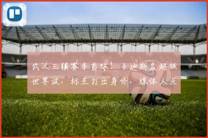武汉三镇赛季首球！卡迪斯轰超级世界波，标王打出身价，媒体人点赞