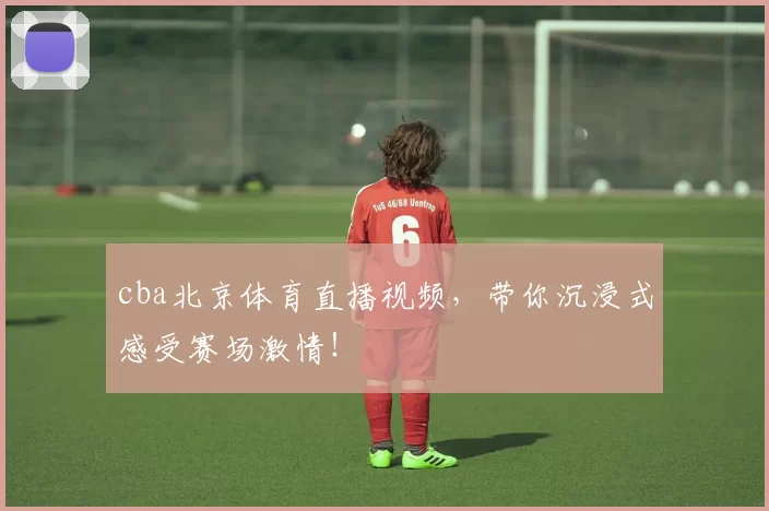 cba北京体育直播视频,带你沉浸式感受赛场激情!