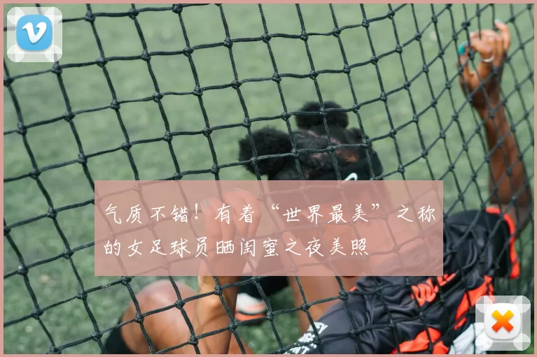 气质不错!有着“世界最美”之称的女足球员晒闺蜜之夜美照